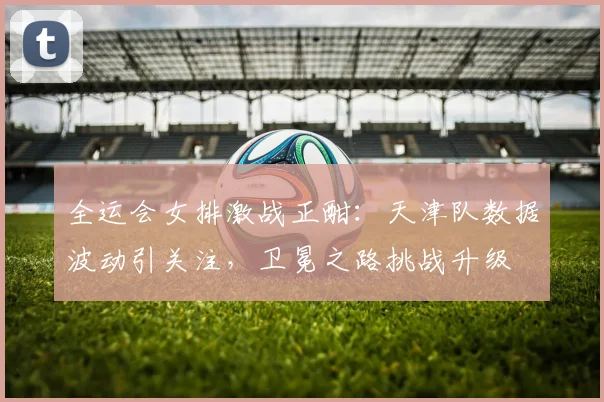 全运会女排激战正酣:天津队数据波动引关注,卫冕之路挑战升级 - 搜狐体育推荐
