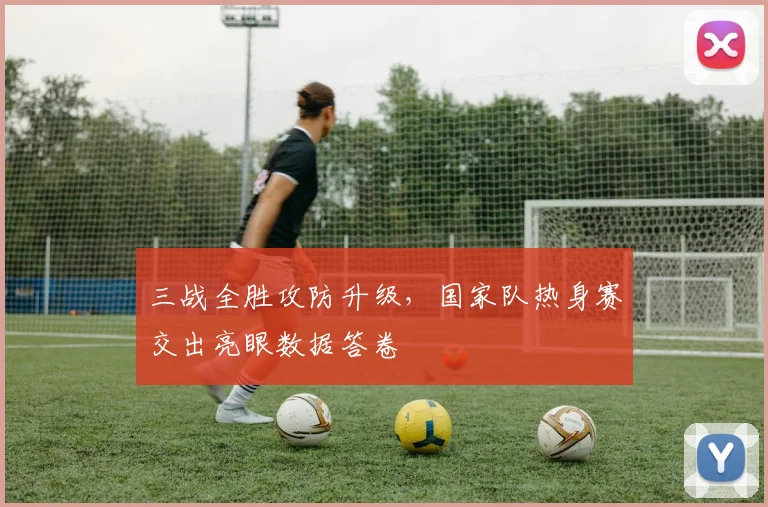 三战全胜攻防升级,国家队热身赛交出亮眼数据答卷 - 搜狐体育推荐