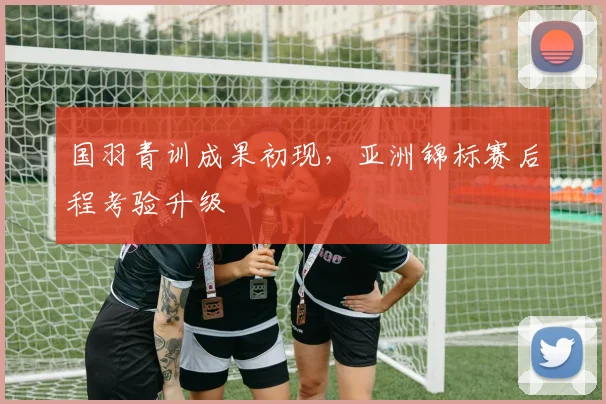 国羽青训成果初现,亚洲锦标赛后程考验升级 - 搜狐体育推荐