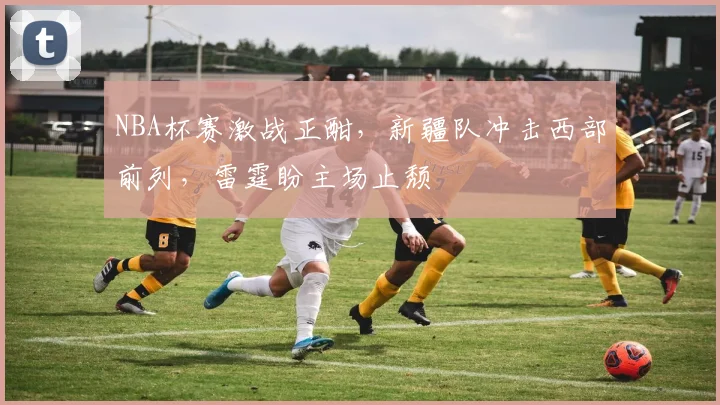 NBA杯赛激战正酣,新疆队冲击西部前列,雷霆盼主场止颓 - 搜狐体育推荐