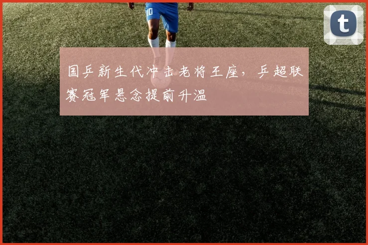 国乒新生代冲击老将王座，乒超联赛冠军悬念提前升温 - 搜狐体育资讯