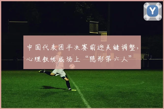 中国代表团半决赛前迎关键调整,心理教练成场上“隐形第六人” - 搜狐体育推荐