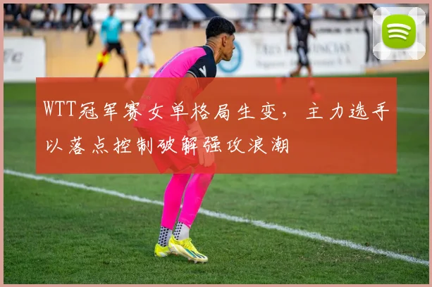WTT冠军赛女单格局生变,主力选手以落点控制破解强攻浪潮 - 搜狐体育推荐
