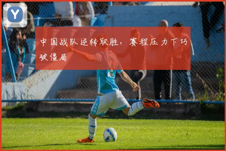 中国战队逆转取胜,赛程压力下巧破僵局 - 搜狐体育推荐