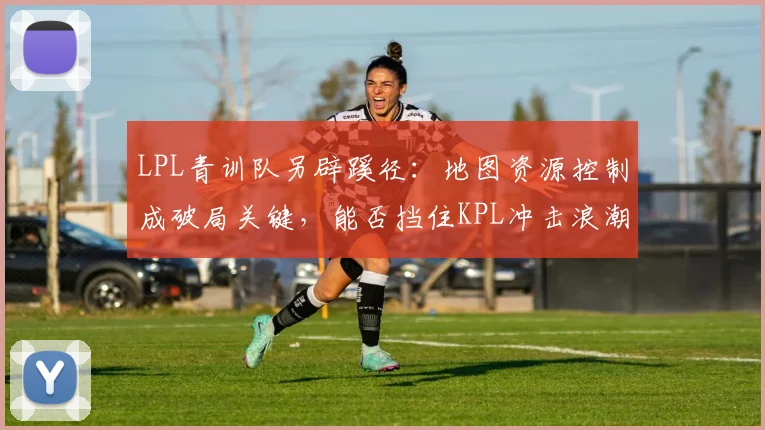 LPL青训队另辟蹊径:地图资源控制成破局关键,能否挡住KPL冲击浪潮? - 搜狐体育推荐