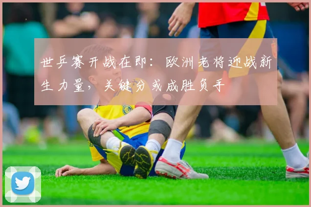 世乒赛开战在即:欧洲老将迎战新生力量,关键分或成胜负手 - 搜狐体育推荐