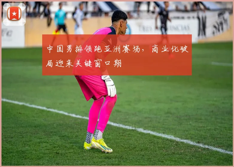 中国男排领跑亚洲赛场,商业化破局迎来关键窗口期 - 搜狐体育推荐