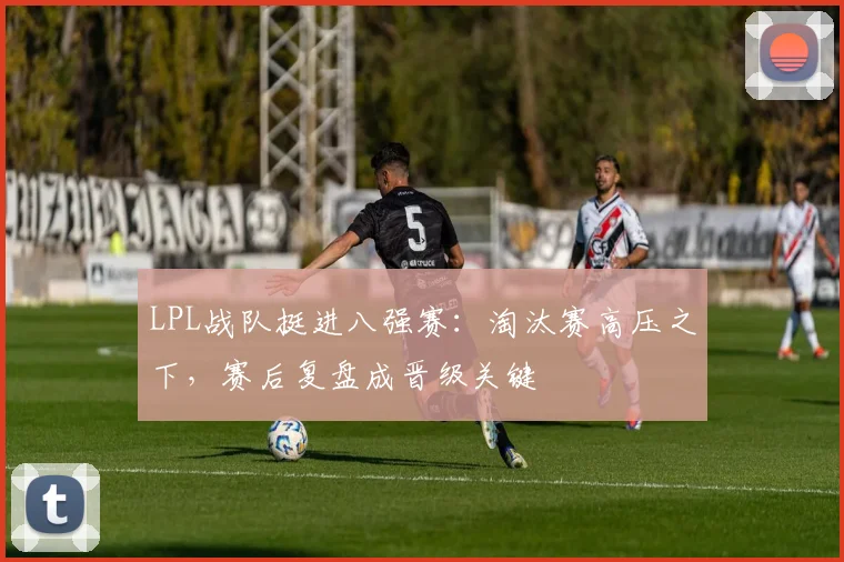 LPL战队挺进八强赛:淘汰赛高压之下,赛后复盘成晋级关键 - 搜狐体育推荐