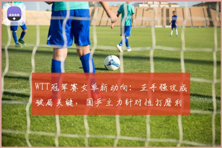 WTT冠军赛女单新动向:正手强攻成破局关键,国乒主力针对性打磨利器 - 搜狐体育推荐