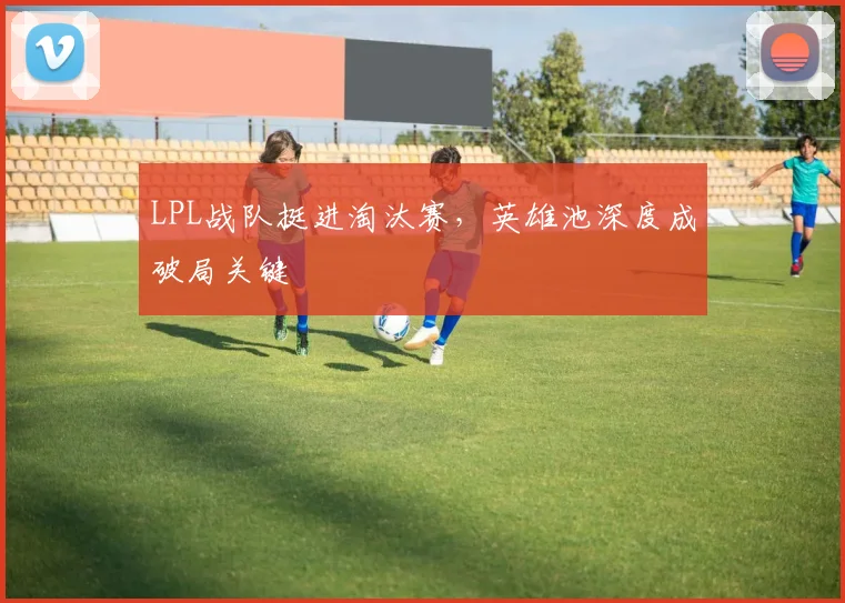 LPL战队挺进淘汰赛,英雄池深度成破局关键 - 搜狐体育推荐
