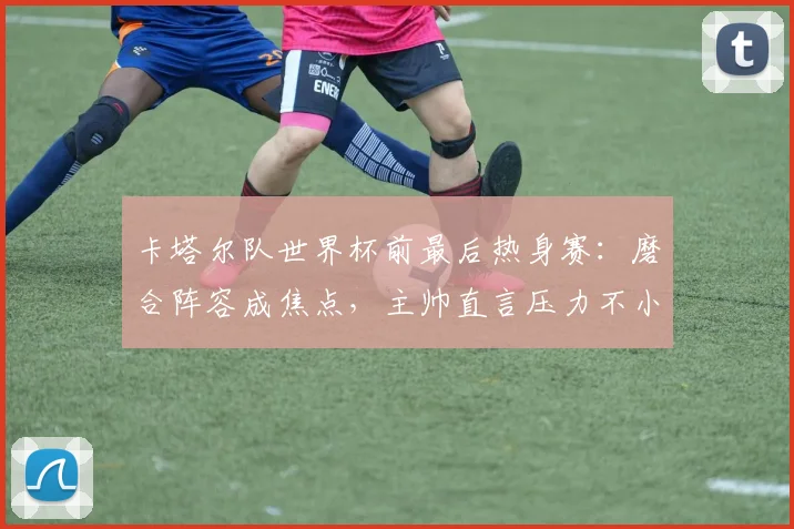 卡塔尔队世界杯前最后热身赛:磨合阵容成焦点,主帅直言压力不小 - 搜狐体育推荐