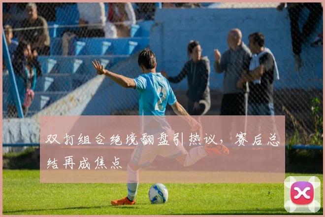 双打组合绝境翻盘引热议，赛后总结再成焦点 - 搜狐体育精选