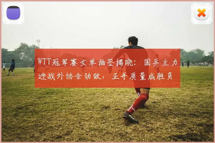 WTT冠军赛女单抽签揭晓：国乒主力迎战外协会劲敌，正手质量成胜负关键 - 搜狐体育推荐