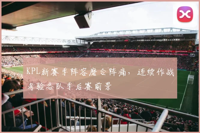 KPL新赛季阵容磨合阵痛,连续作战考验各队季后赛前景 - 搜狐体育推荐