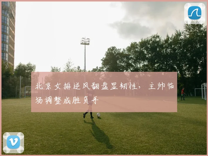 北京女排逆风翻盘显韧性,主帅临场调整成胜负手 - 搜狐体育推荐