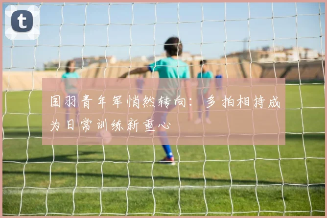 国羽青年军悄然转向：多拍相持成为日常训练新重心 - 搜狐体育资讯