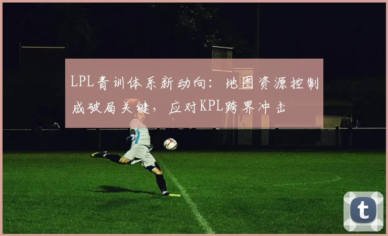 LPL青训体系新动向:地图资源控制成破局关键,应对KPL跨界冲击 - 搜狐体育推荐