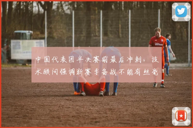 中国代表团半决赛前最后冲刺,技术顾问强调新赛季备战不能有丝毫松懈 - 搜狐体育推荐