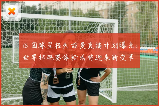 法国球星格列兹曼直播计划曝光,世界杯观赛体验或将迎来新变革 - 搜狐体育推荐