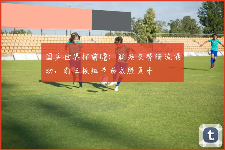 国乒世界杯前瞻:新老交替暗流涌动,前三板细节或成胜负手 - 搜狐体育推荐