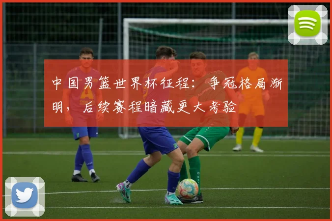 中国男篮世界杯征程:争冠格局渐明,后续赛程暗藏更大考验 - 搜狐体育推荐