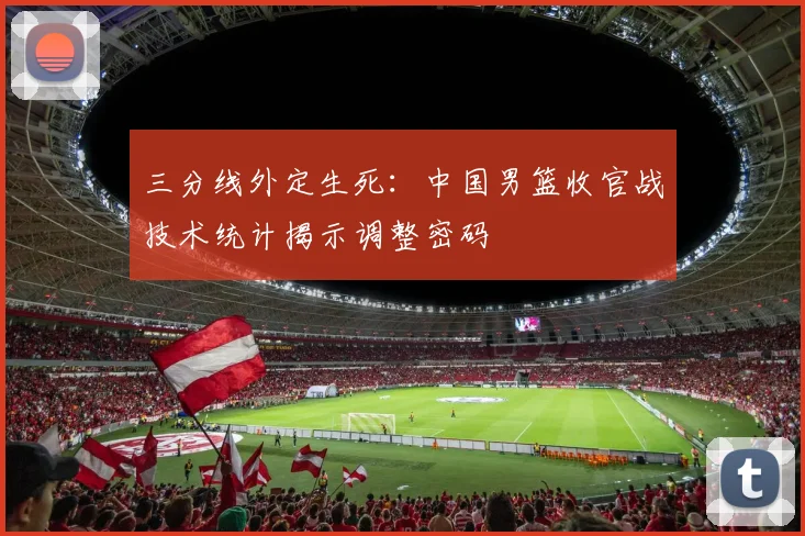 三分线外定生死:中国男篮收官战技术统计揭示调整密码 - 搜狐体育推荐