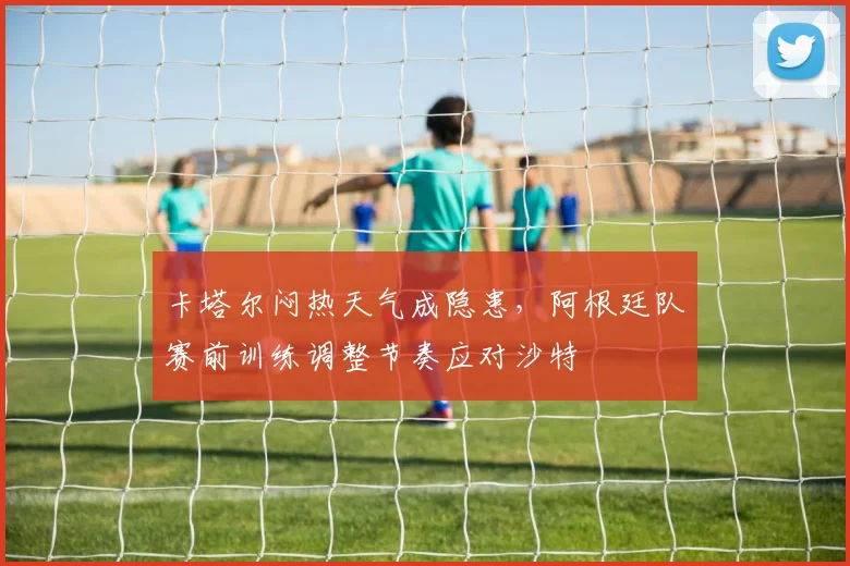 卡塔尔闷热天气成隐患,阿根廷队赛前训练调整节奏应对沙特 - 搜狐体育推荐